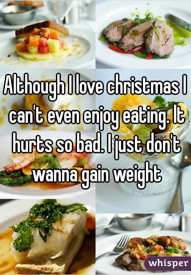 Although I love christmas I can't even enjoy eating. It hurts so bad. I just don't wanna gain weight