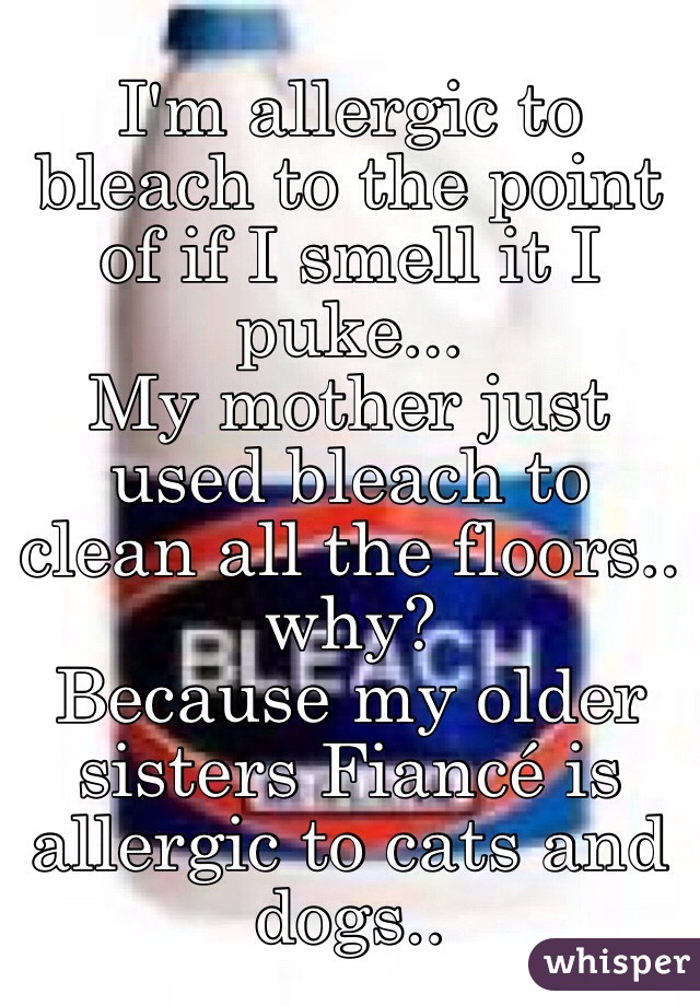 I'm allergic to bleach to the point of if I smell it I puke... 
My mother just used bleach to clean all the floors..
why? 
 Because my older sisters Fiancé is allergic to cats and dogs..  