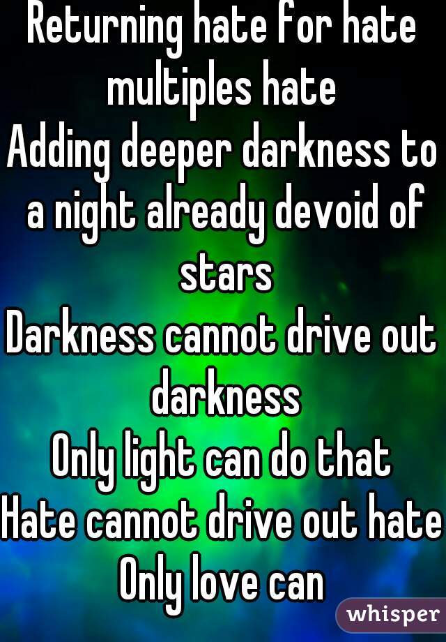 Returning hate for hate multiples hate 
Adding deeper darkness to a night already devoid of stars
Darkness cannot drive out darkness
Only light can do that
Hate cannot drive out hate Only love can 
