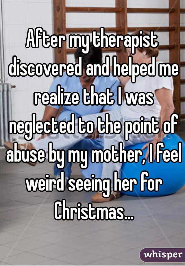 After my therapist discovered and helped me realize that I was neglected to the point of abuse by my mother, I feel weird seeing her for Christmas...