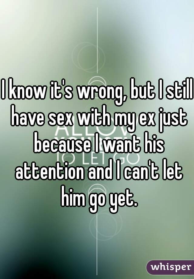 I know it's wrong, but I still have sex with my ex just because I want his attention and I can't let him go yet.