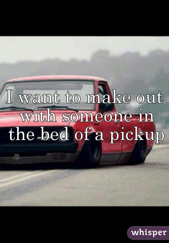 I want to make out with someone in the bed of a pickup