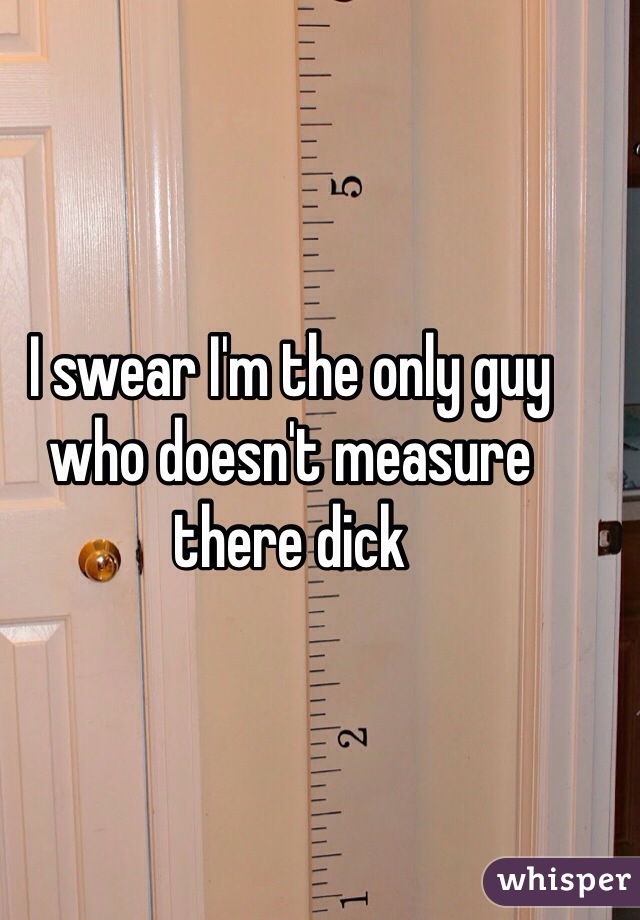 I swear I'm the only guy who doesn't measure there dick  