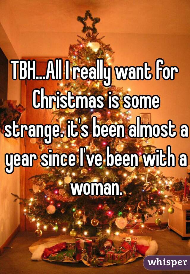 TBH...All I really want for Christmas is some strange. it's been almost a year since I've been with a woman.