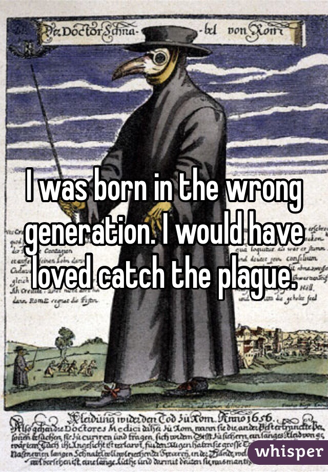 I was born in the wrong generation. I would have loved catch the plague.