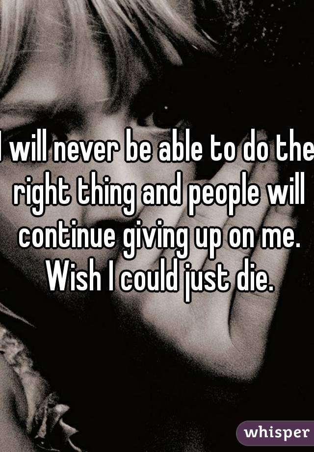 I will never be able to do the right thing and people will continue giving up on me. Wish I could just die.