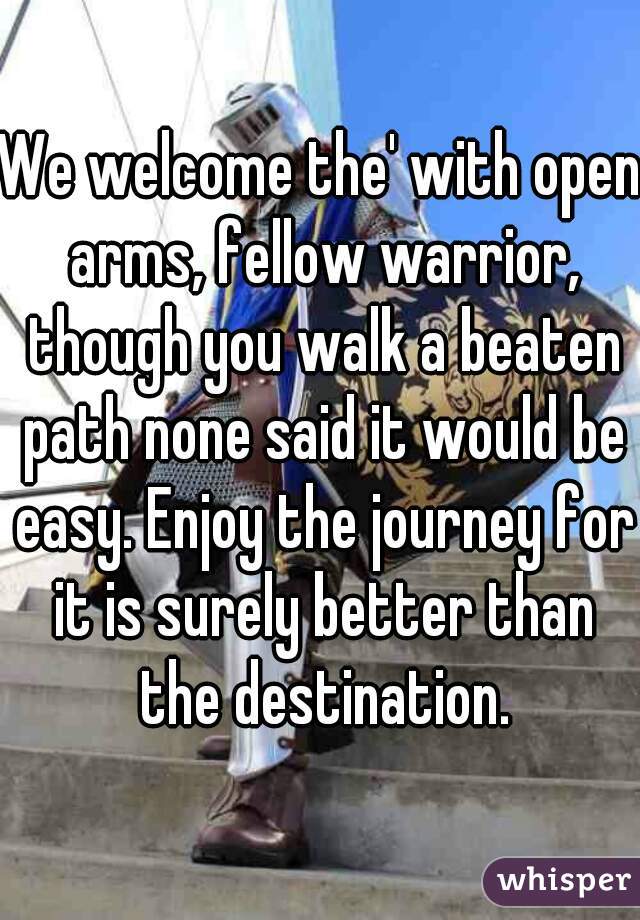 We welcome the' with open arms, fellow warrior, though you walk a beaten path none said it would be easy. Enjoy the journey for it is surely better than the destination.