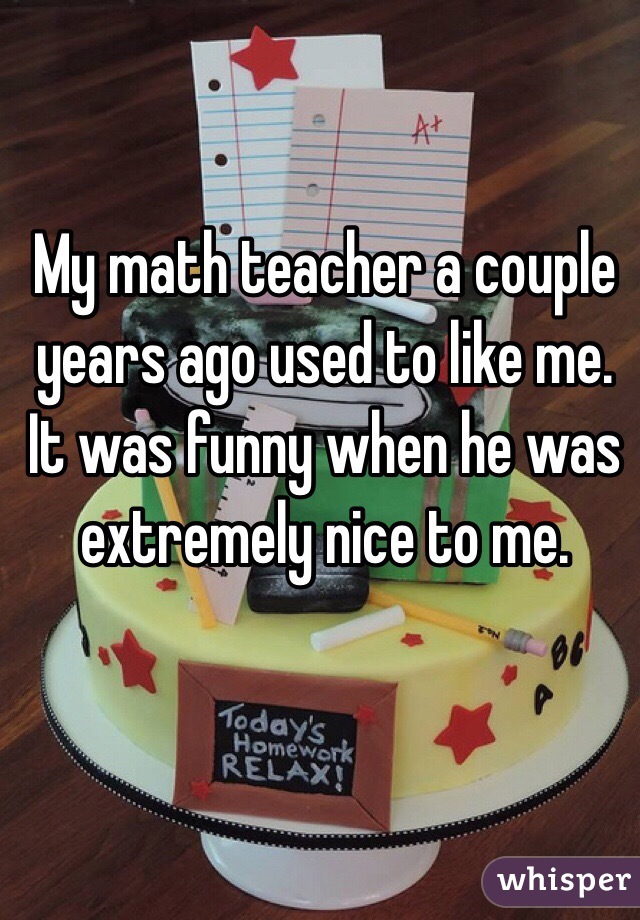 My math teacher a couple years ago used to like me. It was funny when he was extremely nice to me. 