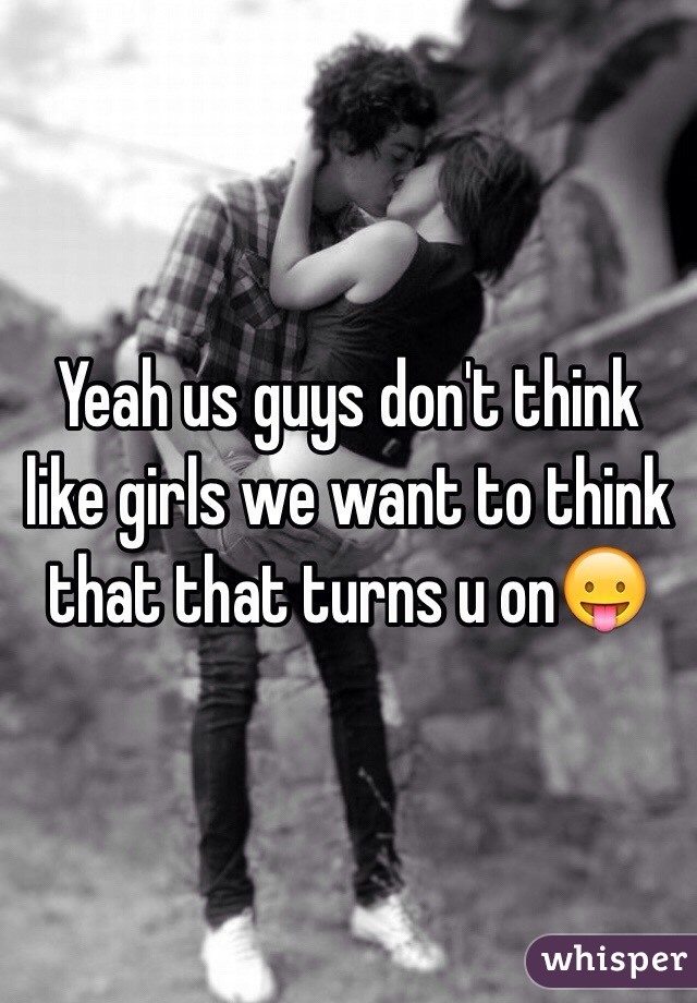 Yeah us guys don't think like girls we want to think that that turns u on😛