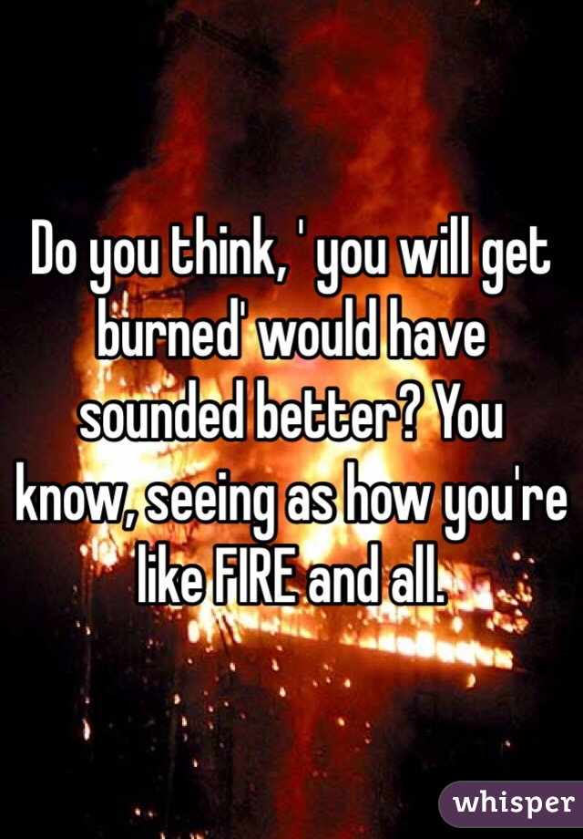 Do you think, ' you will get burned' would have sounded better? You know, seeing as how you're like FIRE and all. 