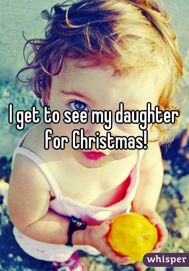 I get to see my daughter for Christmas!