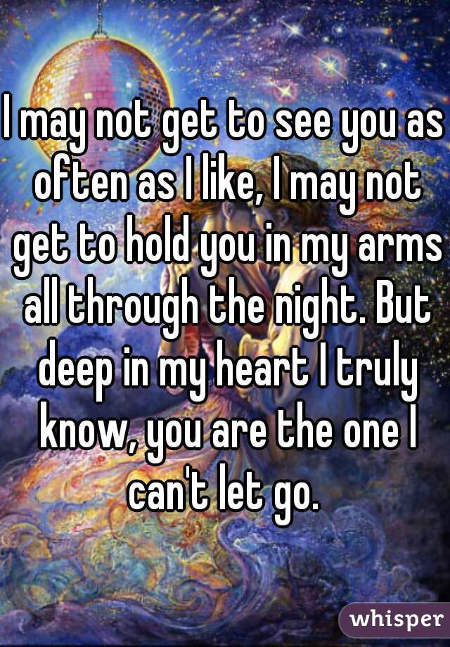 I may not get to see you as often as I like, I may not get to hold you in my arms all through the night. But deep in my heart I truly know, you are the one I can't let go. 