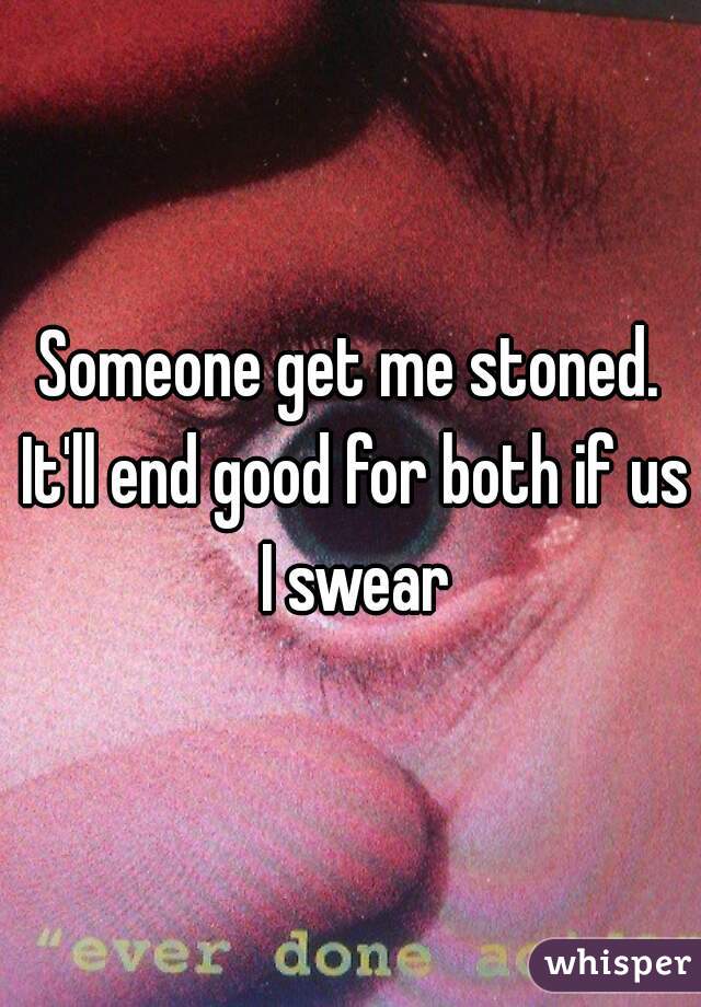 Someone get me stoned. It'll end good for both if us I swear