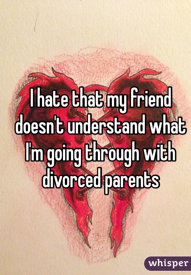 I hate that my friend doesn't understand what I'm going through with divorced parents