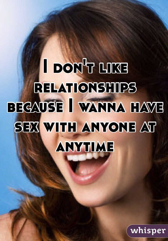 I don't like relationships because I wanna have sex with anyone at anytime 