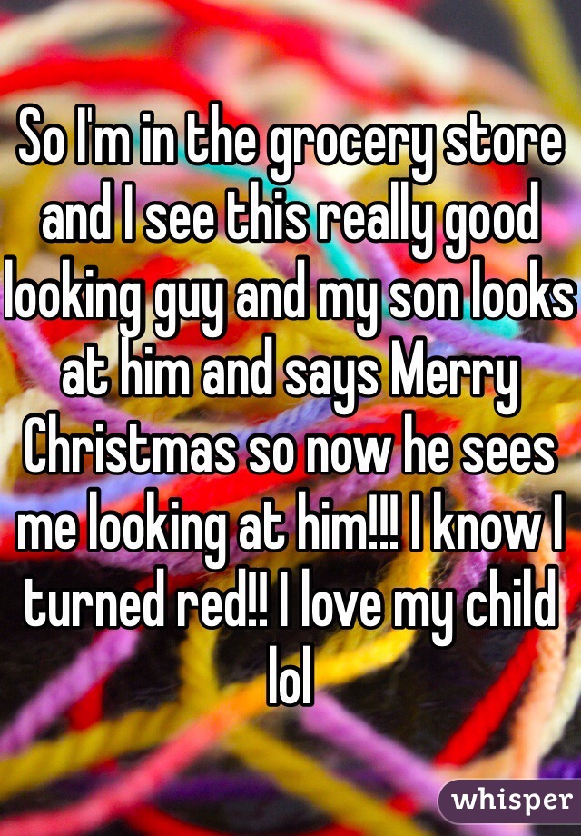 So I'm in the grocery store and I see this really good looking guy and my son looks at him and says Merry Christmas so now he sees me looking at him!!! I know I turned red!! I love my child lol