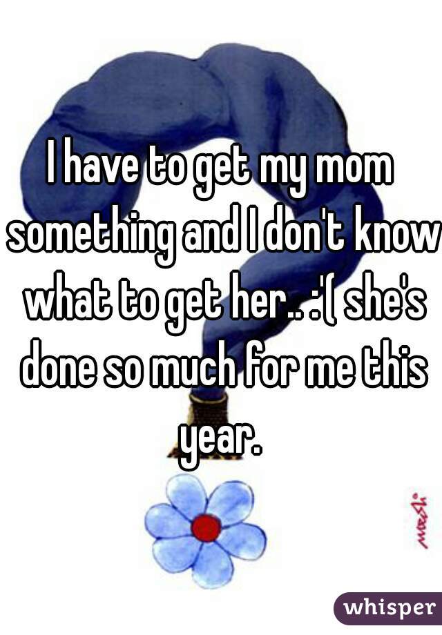 I have to get my mom something and I don't know what to get her.. :'( she's done so much for me this year. 