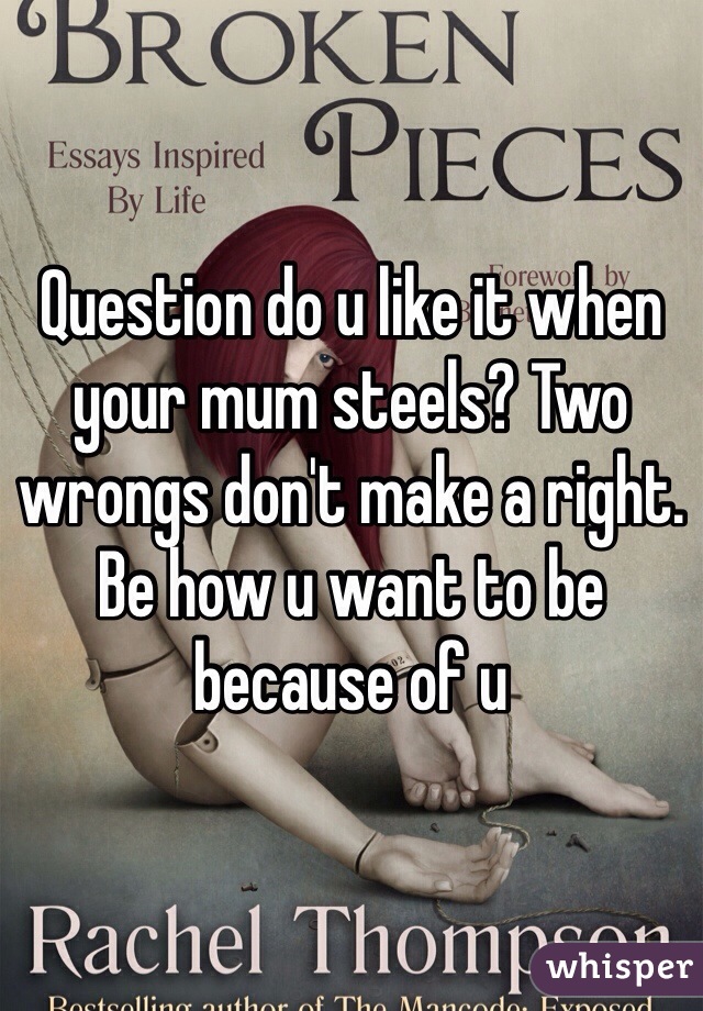 Question do u like it when your mum steels? Two wrongs don't make a right. Be how u want to be because of u