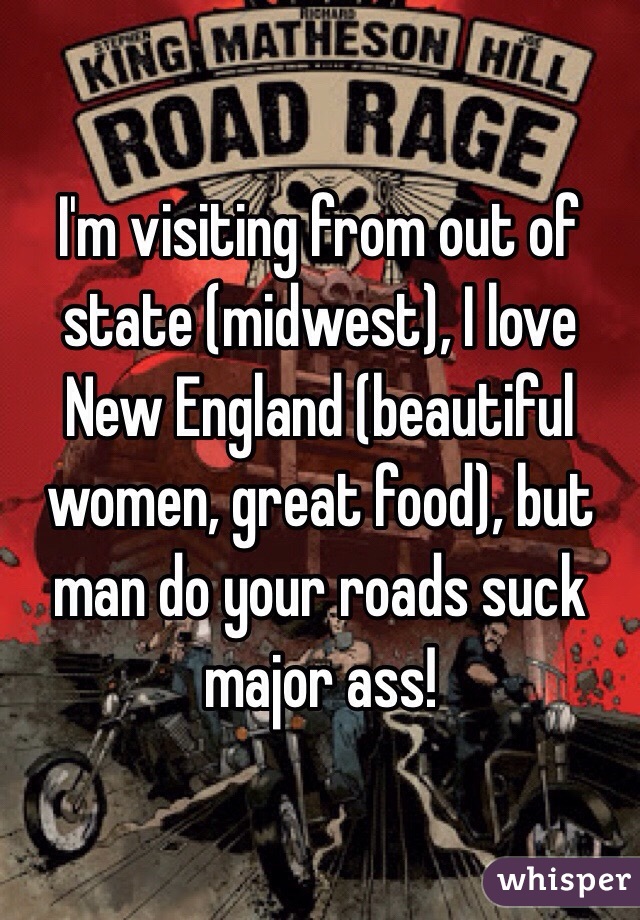 I'm visiting from out of state (midwest), I love New England (beautiful women, great food), but man do your roads suck major ass!