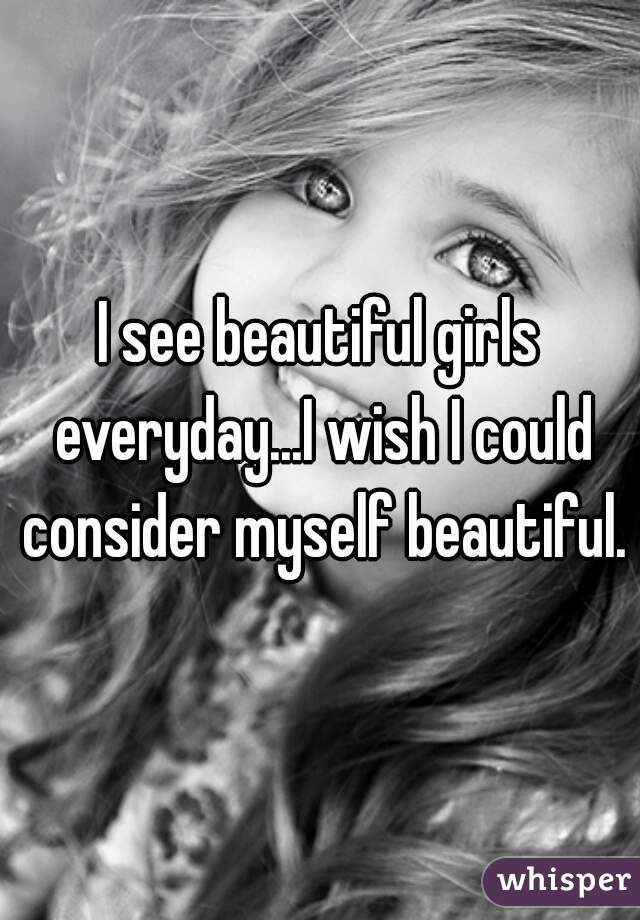 I see beautiful girls everyday...I wish I could consider myself beautiful.