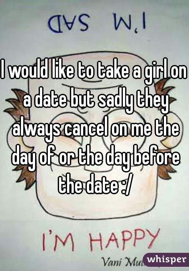 I would like to take a girl on a date but sadly they always cancel on me the day of or the day before the date :/