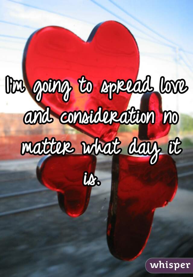 I'm going to spread love and consideration no matter what day it is.  