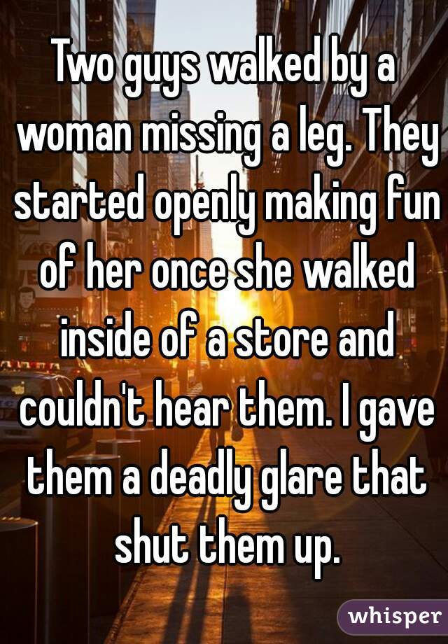 Two guys walked by a woman missing a leg. They started openly making fun of her once she walked inside of a store and couldn't hear them. I gave them a deadly glare that shut them up.