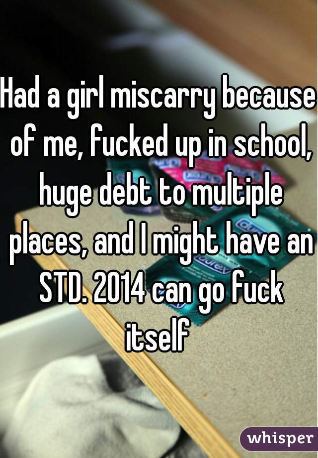 Had a girl miscarry because of me, fucked up in school, huge debt to multiple places, and I might have an STD. 2014 can go fuck itself 