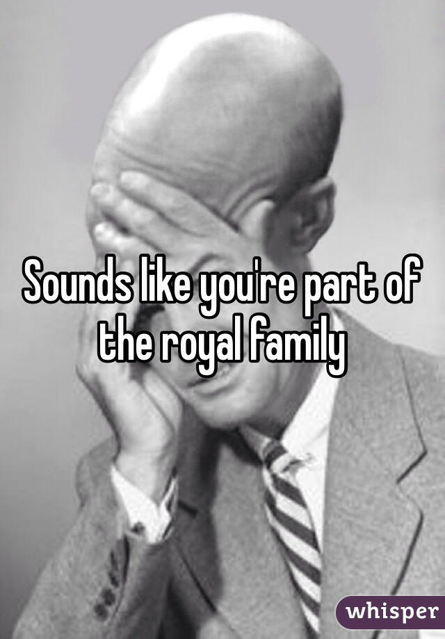 Sounds like you're part of the royal family 