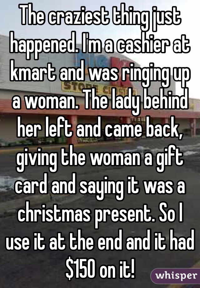 The craziest thing just happened. I'm a cashier at kmart and was ringing up a woman. The lady behind her left and came back, giving the woman a gift card and saying it was a christmas present. So I use it at the end and it had $150 on it!