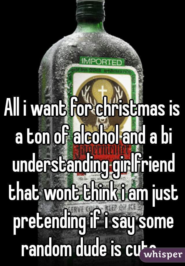 All i want for christmas is a ton of alcohol and a bi understanding girlfriend that wont think i am just pretending if i say some random dude is cute...