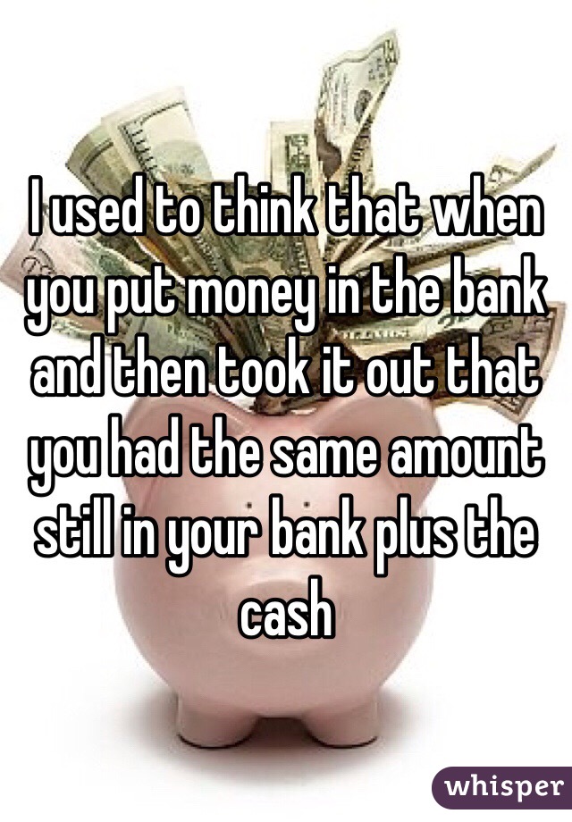 I used to think that when you put money in the bank and then took it out that you had the same amount still in your bank plus the cash 