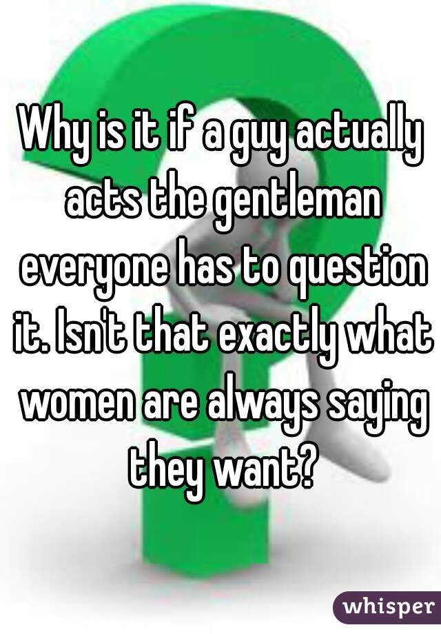 Why is it if a guy actually acts the gentleman everyone has to question it. Isn't that exactly what women are always saying they want?