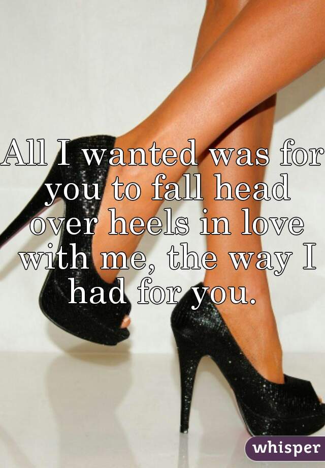 All I wanted was for you to fall head over heels in love with me, the way I had for you. 