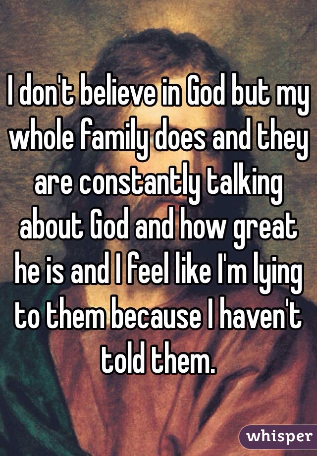 I don't believe in God but my whole family does and they are constantly talking about God and how great he is and I feel like I'm lying to them because I haven't told them. 