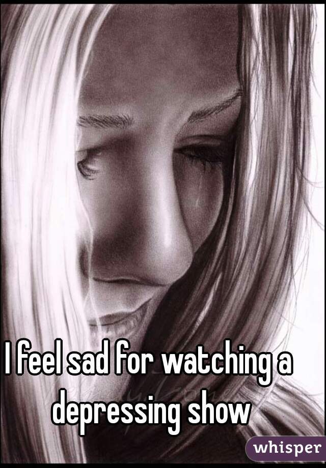 I feel sad for watching a depressing show