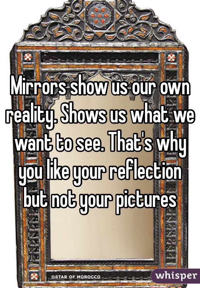 Mirrors show us our own reality. Shows us what we want to see. That's why you like your reflection but not your pictures