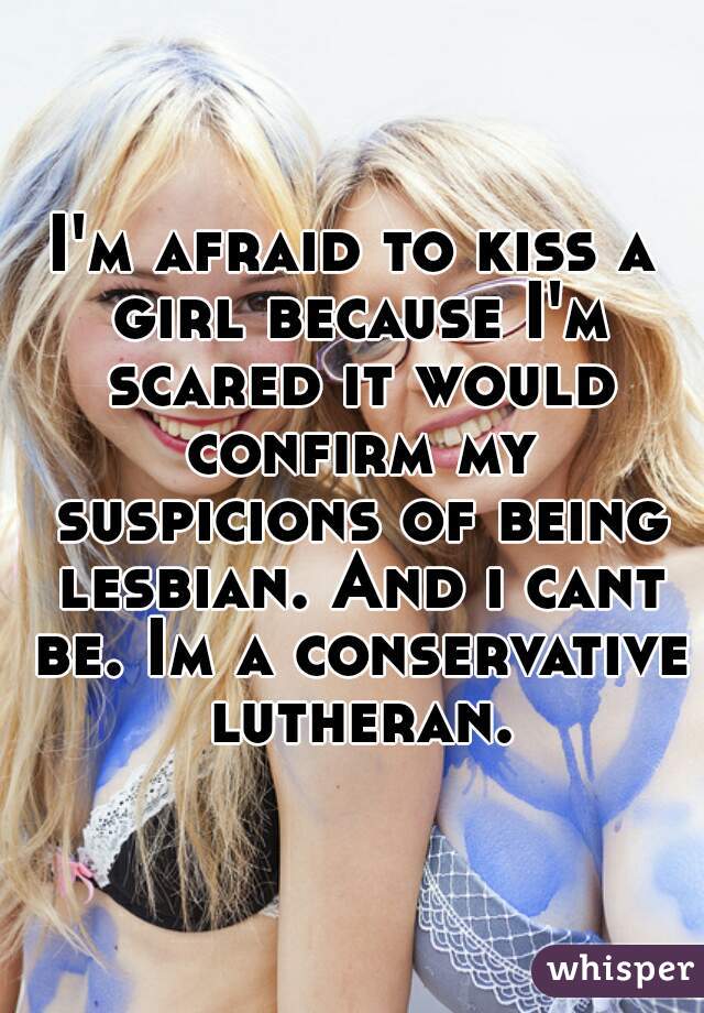 I'm afraid to kiss a girl because I'm scared it would confirm my suspicions of being lesbian. And i cant be. Im a conservative lutheran.