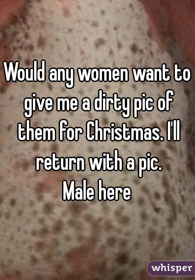 Would any women want to give me a dirty pic of them for Christmas. I'll return with a pic.
Male here