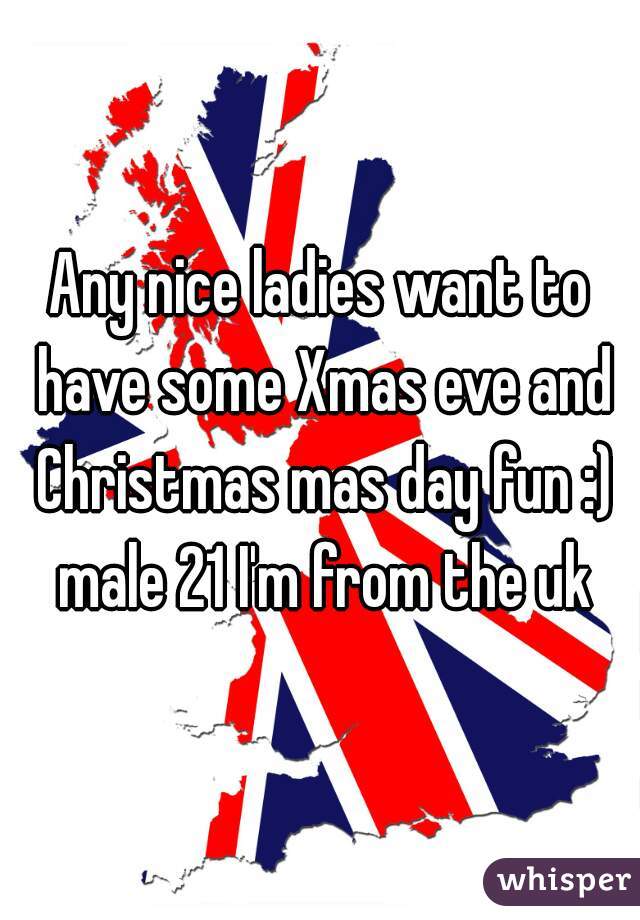 Any nice ladies want to have some Xmas eve and Christmas mas day fun :) male 21 I'm from the uk