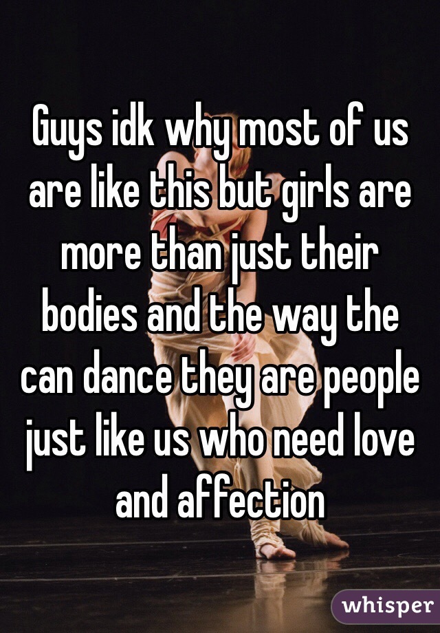 Guys idk why most of us are like this but girls are more than just their bodies and the way the can dance they are people just like us who need love and affection 