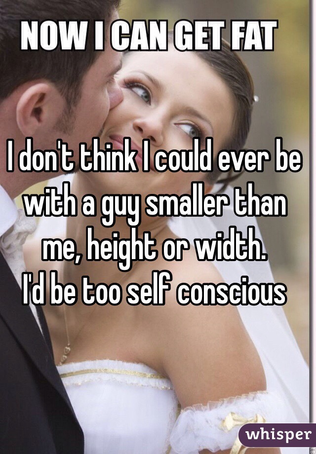 I don't think I could ever be with a guy smaller than me, height or width. 
I'd be too self conscious 