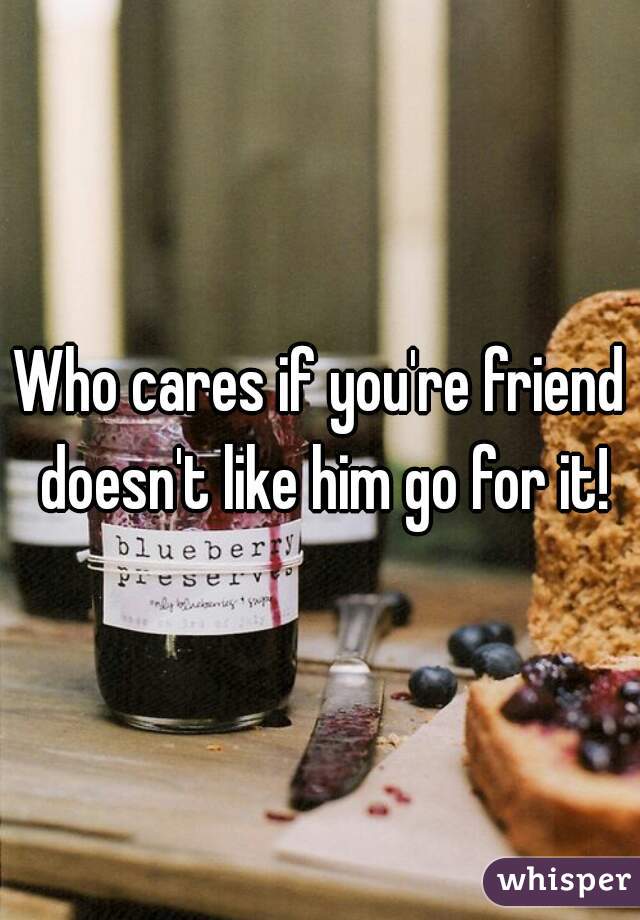 Who cares if you're friend doesn't like him go for it!