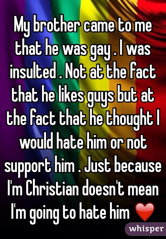 My brother came to me that he was gay . I was insulted . Not at the fact that he likes guys but at the fact that he thought I would hate him or not support him . Just because I'm Christian doesn't mean I'm going to hate him ❤️