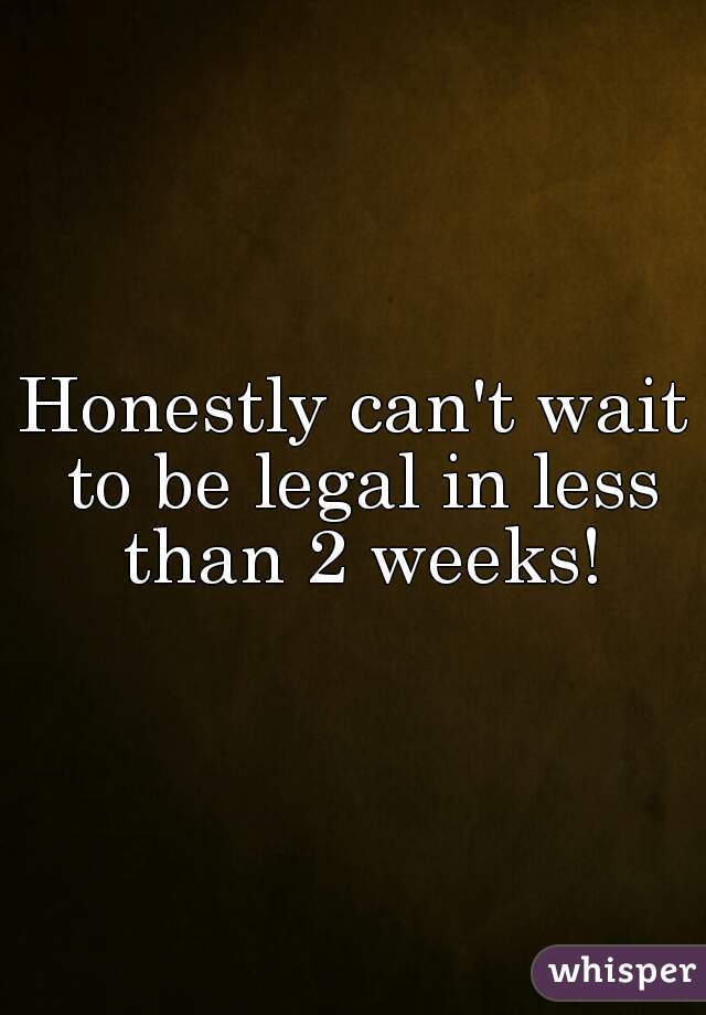 Honestly can't wait to be legal in less than 2 weeks!