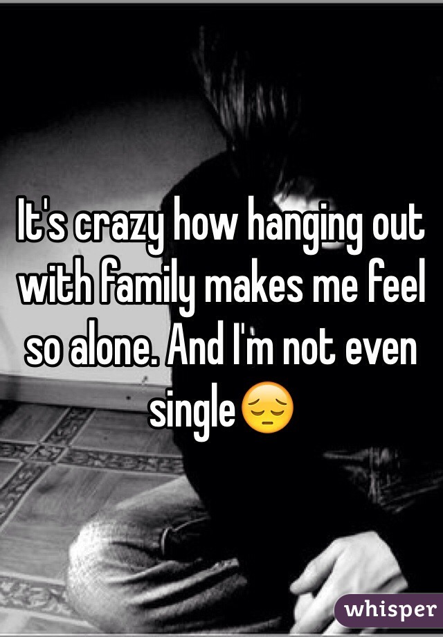 It's crazy how hanging out with family makes me feel so alone. And I'm not even single😔