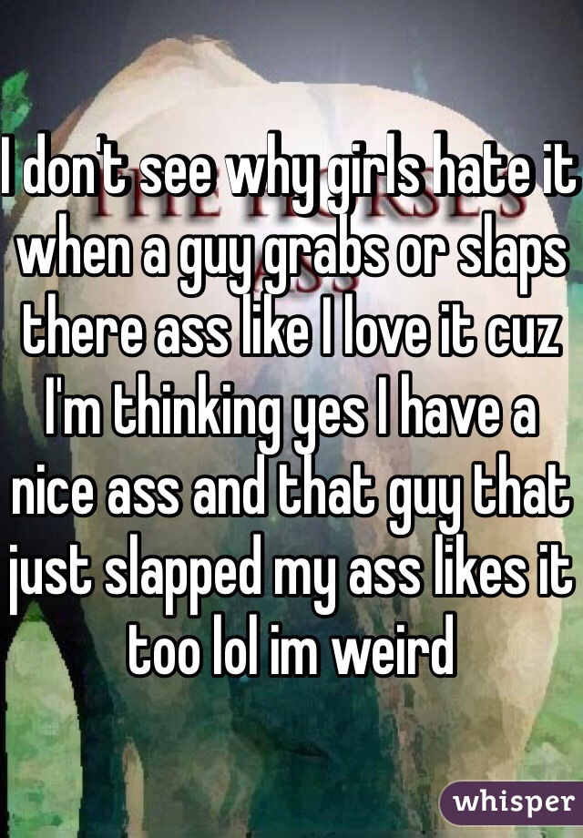 I don't see why girls hate it when a guy grabs or slaps there ass like I love it cuz I'm thinking yes I have a nice ass and that guy that just slapped my ass likes it too lol im weird 