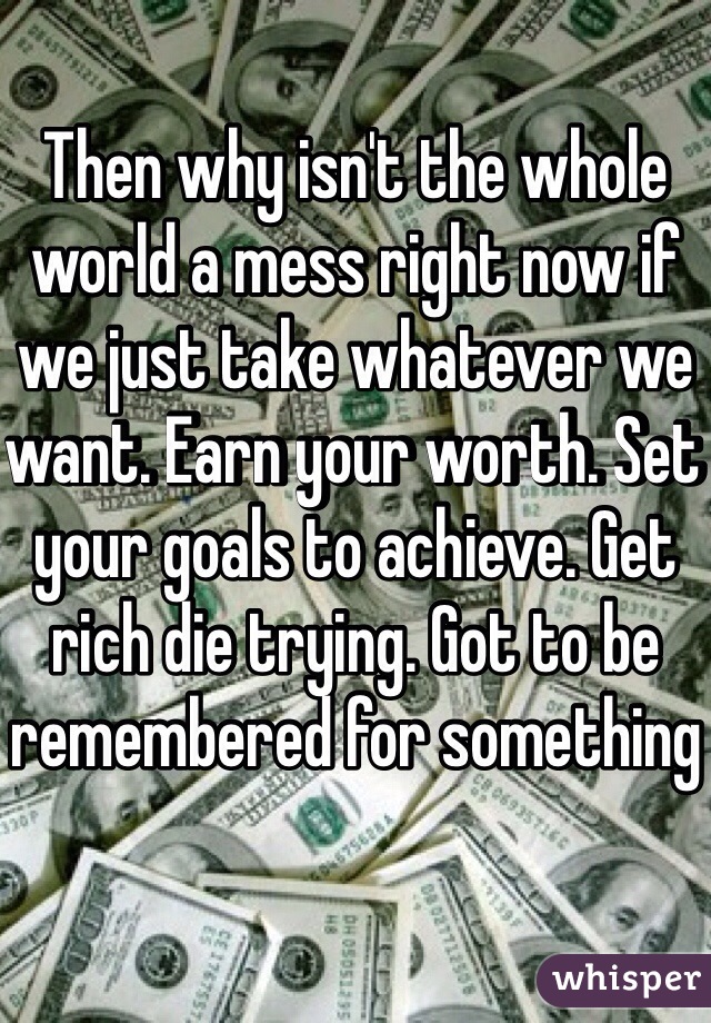 Then why isn't the whole world a mess right now if we just take whatever we want. Earn your worth. Set your goals to achieve. Get rich die trying. Got to be remembered for something