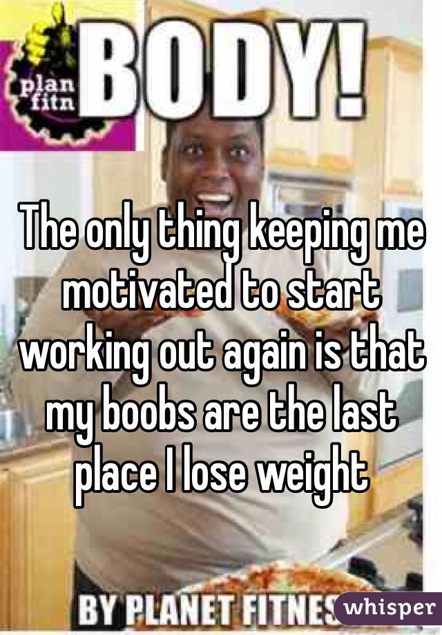 The only thing keeping me motivated to start working out again is that my boobs are the last place I lose weight