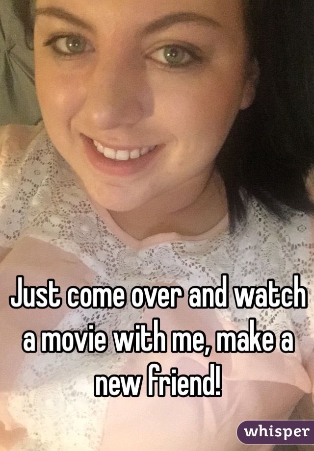 Just come over and watch a movie with me, make a new friend! 